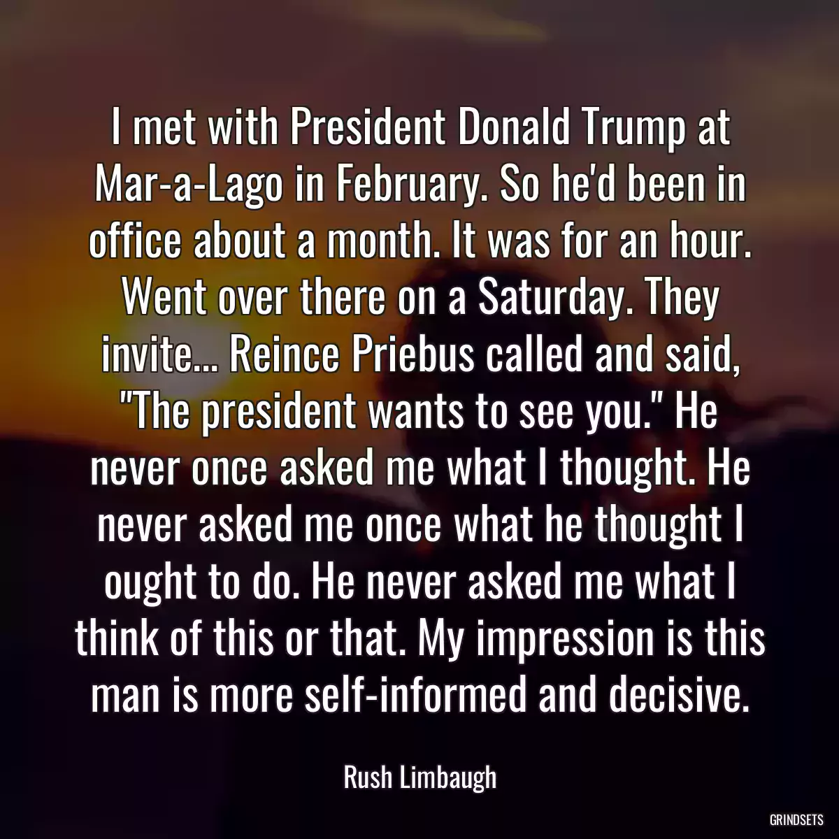 I met with President Donald Trump at Mar-a-Lago in February. So he\'d been in office about a month. It was for an hour. Went over there on a Saturday. They invite... Reince Priebus called and said, \