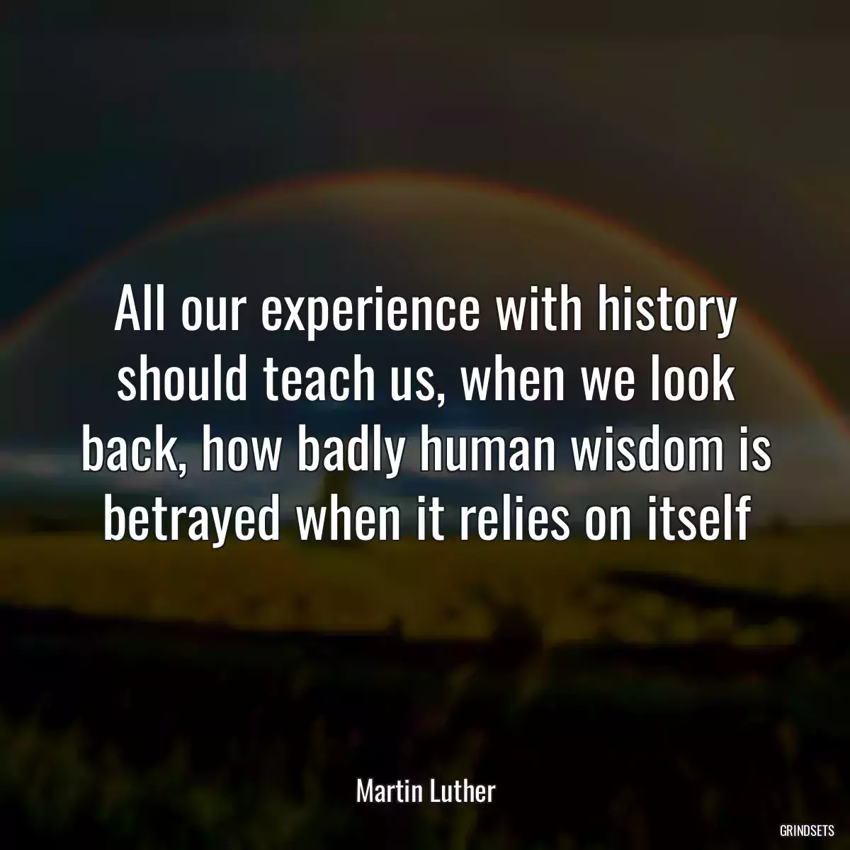 All our experience with history should teach us, when we look back, how badly human wisdom is betrayed when it relies on itself