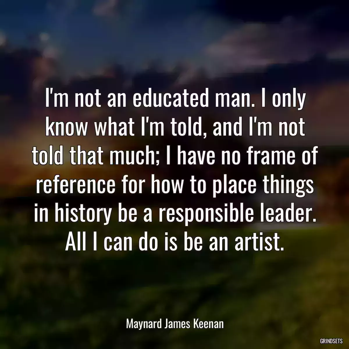 I\'m not an educated man. I only know what I\'m told, and I\'m not told that much; I have no frame of reference for how to place things in history be a responsible leader. All I can do is be an artist.