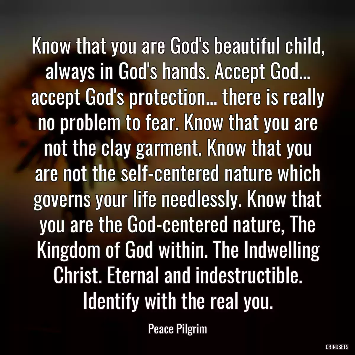 Know that you are God\'s beautiful child, always in God\'s hands. Accept God... accept God\'s protection... there is really no problem to fear. Know that you are not the clay garment. Know that you are not the self-centered nature which governs your life needlessly. Know that you are the God-centered nature, The Kingdom of God within. The Indwelling Christ. Eternal and indestructible. Identify with the real you.