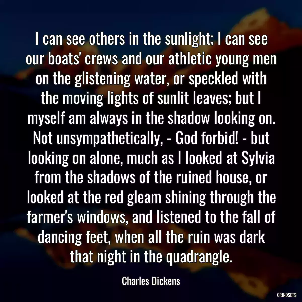 I can see others in the sunlight; I can see our boats\' crews and our athletic young men on the glistening water, or speckled with the moving lights of sunlit leaves; but I myself am always in the shadow looking on. Not unsympathetically, - God forbid! - but looking on alone, much as I looked at Sylvia from the shadows of the ruined house, or looked at the red gleam shining through the farmer\'s windows, and listened to the fall of dancing feet, when all the ruin was dark that night in the quadrangle.