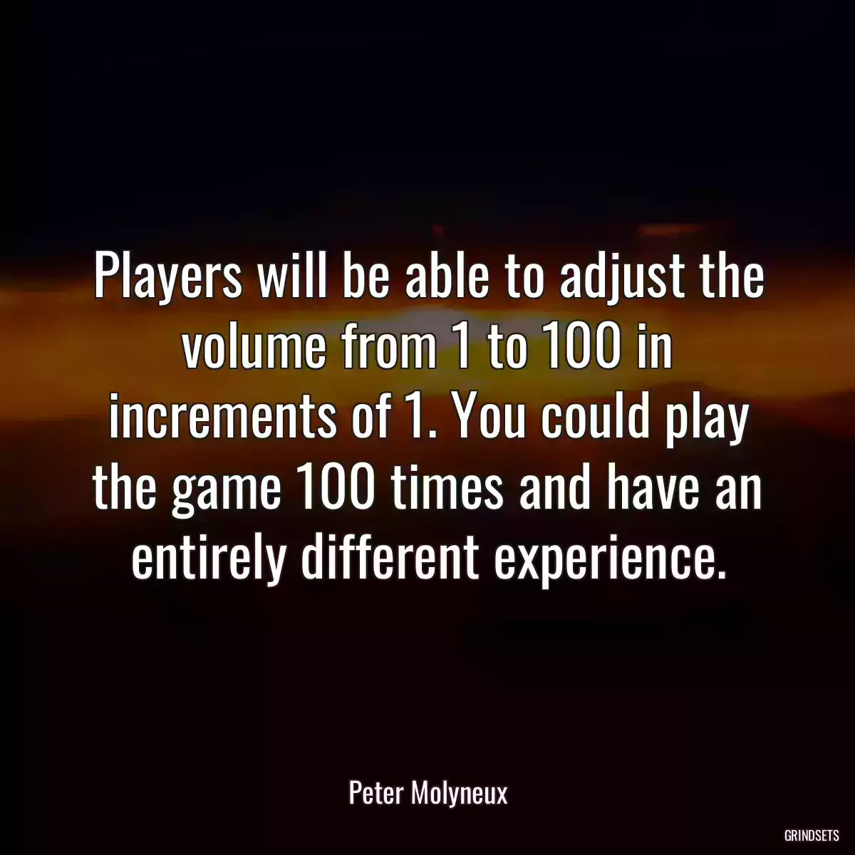 Players will be able to adjust the volume from 1 to 100 in increments of 1. You could play the game 100 times and have an entirely different experience.