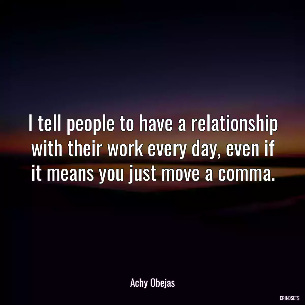 I tell people to have a relationship with their work every day, even if it means you just move a comma.