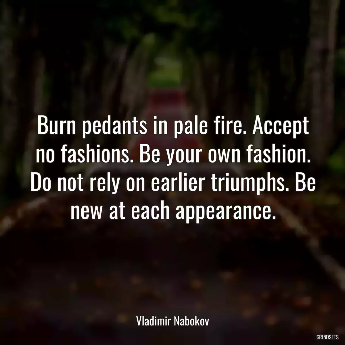 Burn pedants in pale fire. Accept no fashions. Be your own fashion. Do not rely on earlier triumphs. Be new at each appearance.