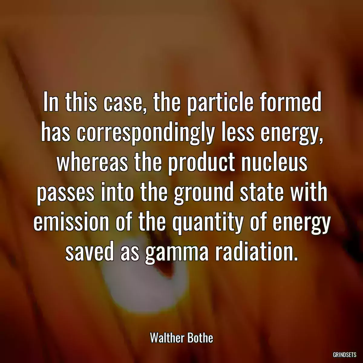 In this case, the particle formed has correspondingly less energy, whereas the product nucleus passes into the ground state with emission of the quantity of energy saved as gamma radiation.