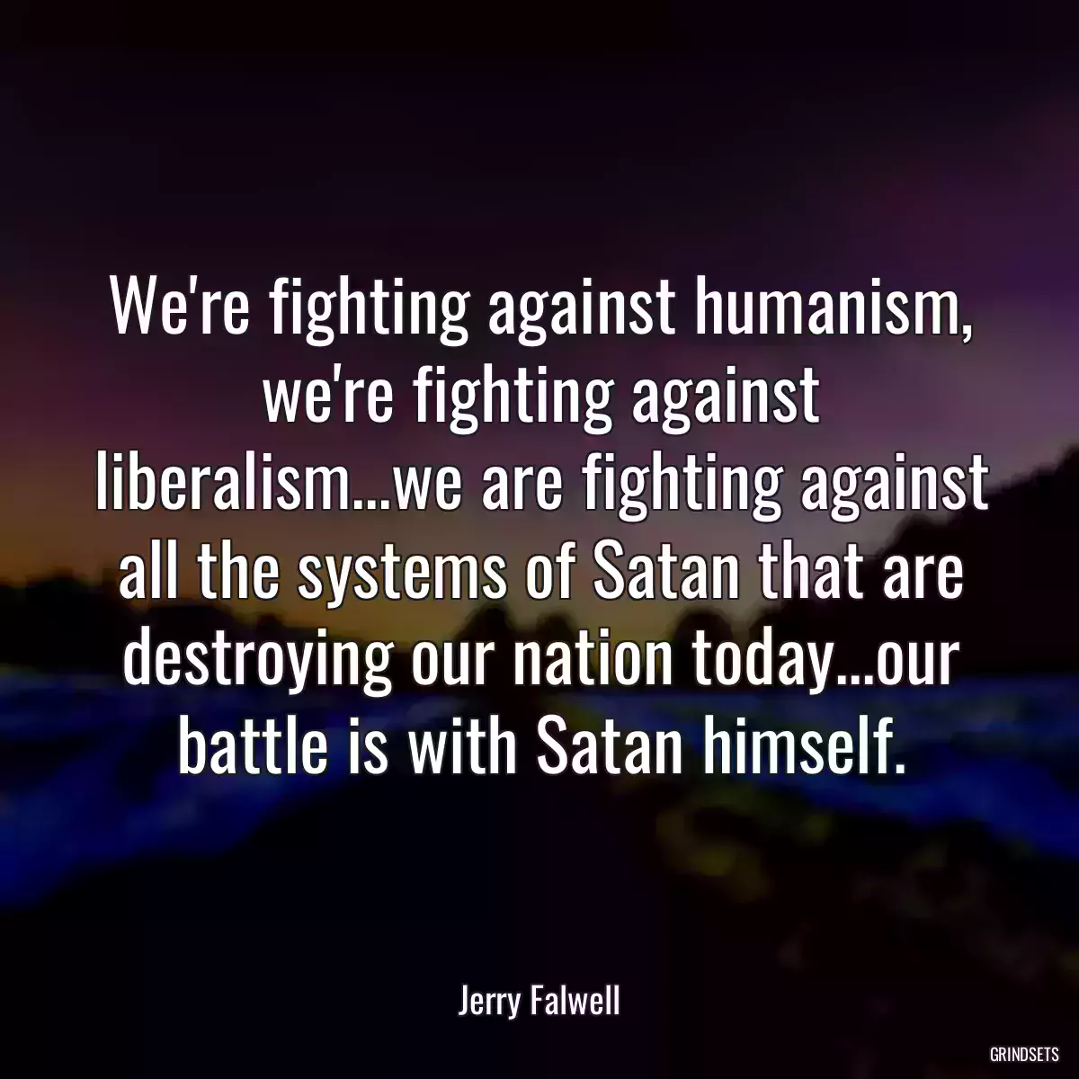 We\'re fighting against humanism, we\'re fighting against liberalism...we are fighting against all the systems of Satan that are destroying our nation today...our battle is with Satan himself.