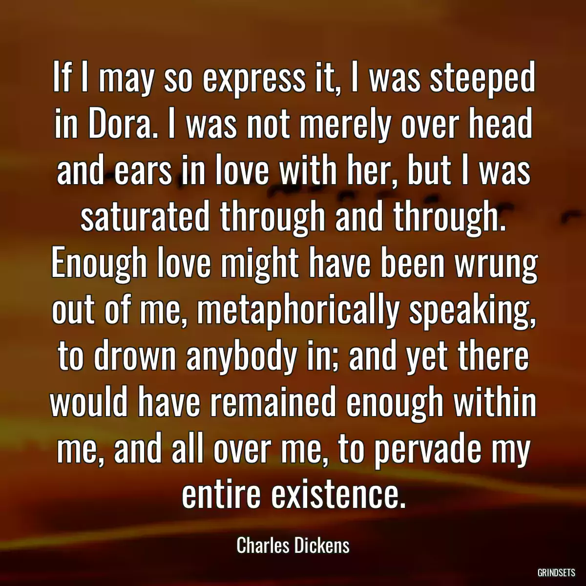 If I may so express it, I was steeped in Dora. I was not merely over head and ears in love with her, but I was saturated through and through. Enough love might have been wrung out of me, metaphorically speaking, to drown anybody in; and yet there would have remained enough within me, and all over me, to pervade my entire existence.