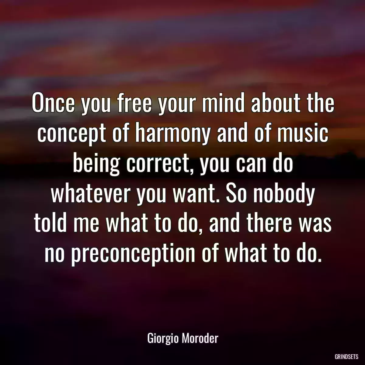 Once you free your mind about the concept of harmony and of music being correct, you can do whatever you want. So nobody told me what to do, and there was no preconception of what to do.