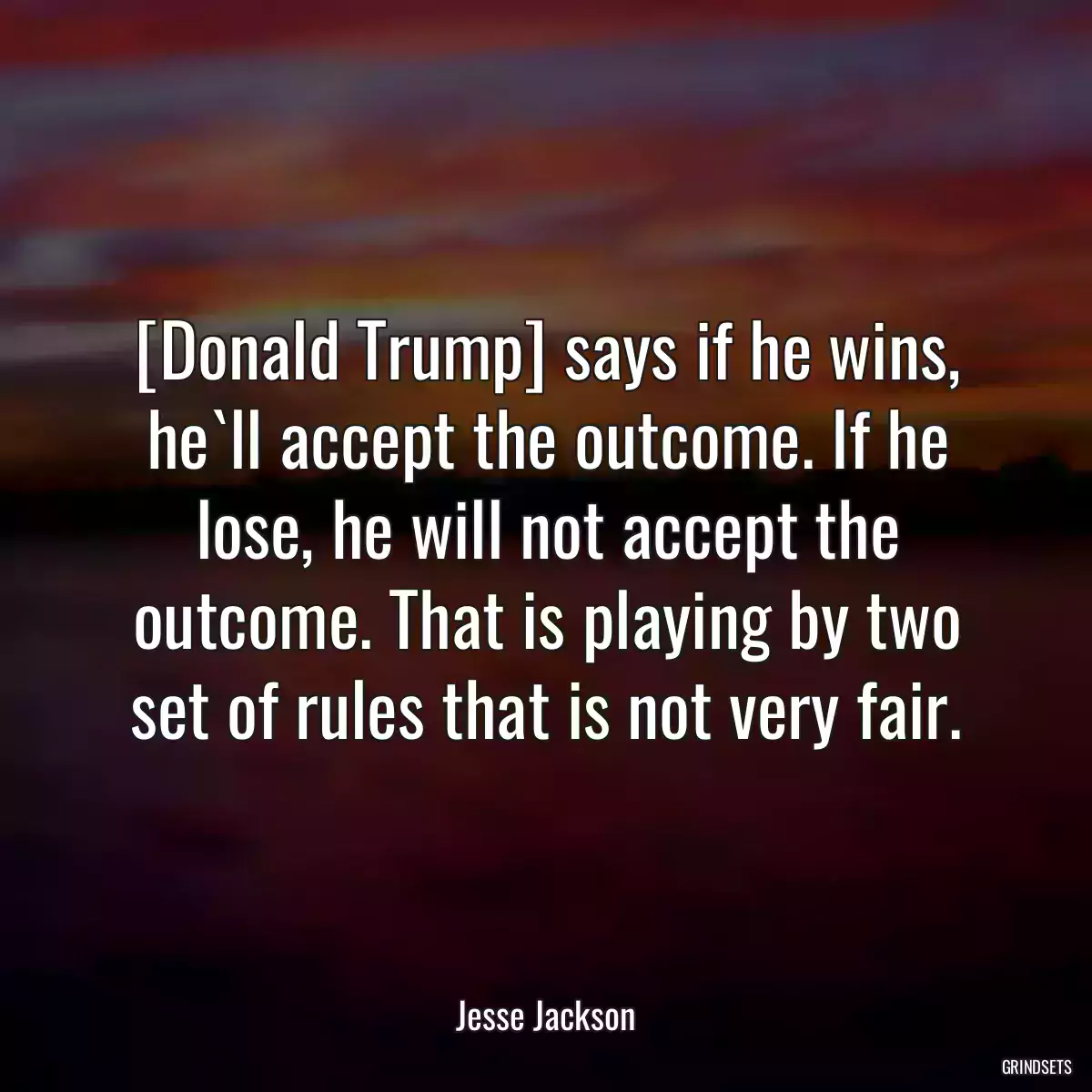 [Donald Trump] says if he wins, he`ll accept the outcome. If he lose, he will not accept the outcome. That is playing by two set of rules that is not very fair.