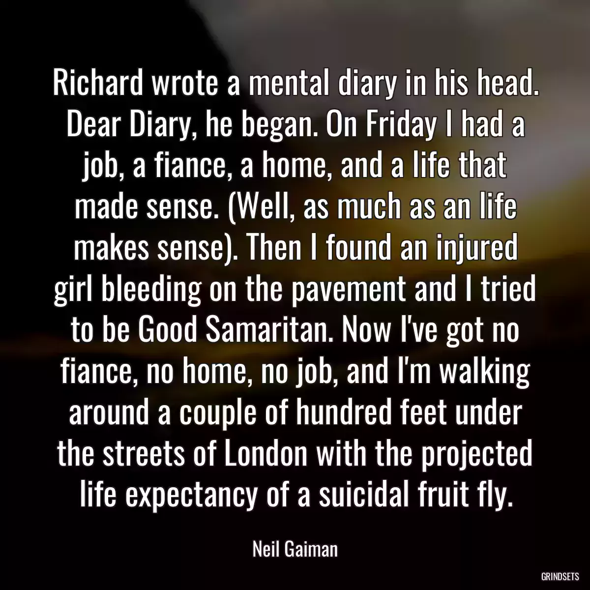 Richard wrote a mental diary in his head. Dear Diary, he began. On Friday I had a job, a fiance, a home, and a life that made sense. (Well, as much as an life makes sense). Then I found an injured girl bleeding on the pavement and I tried to be Good Samaritan. Now I\'ve got no fiance, no home, no job, and I\'m walking around a couple of hundred feet under the streets of London with the projected life expectancy of a suicidal fruit fly.