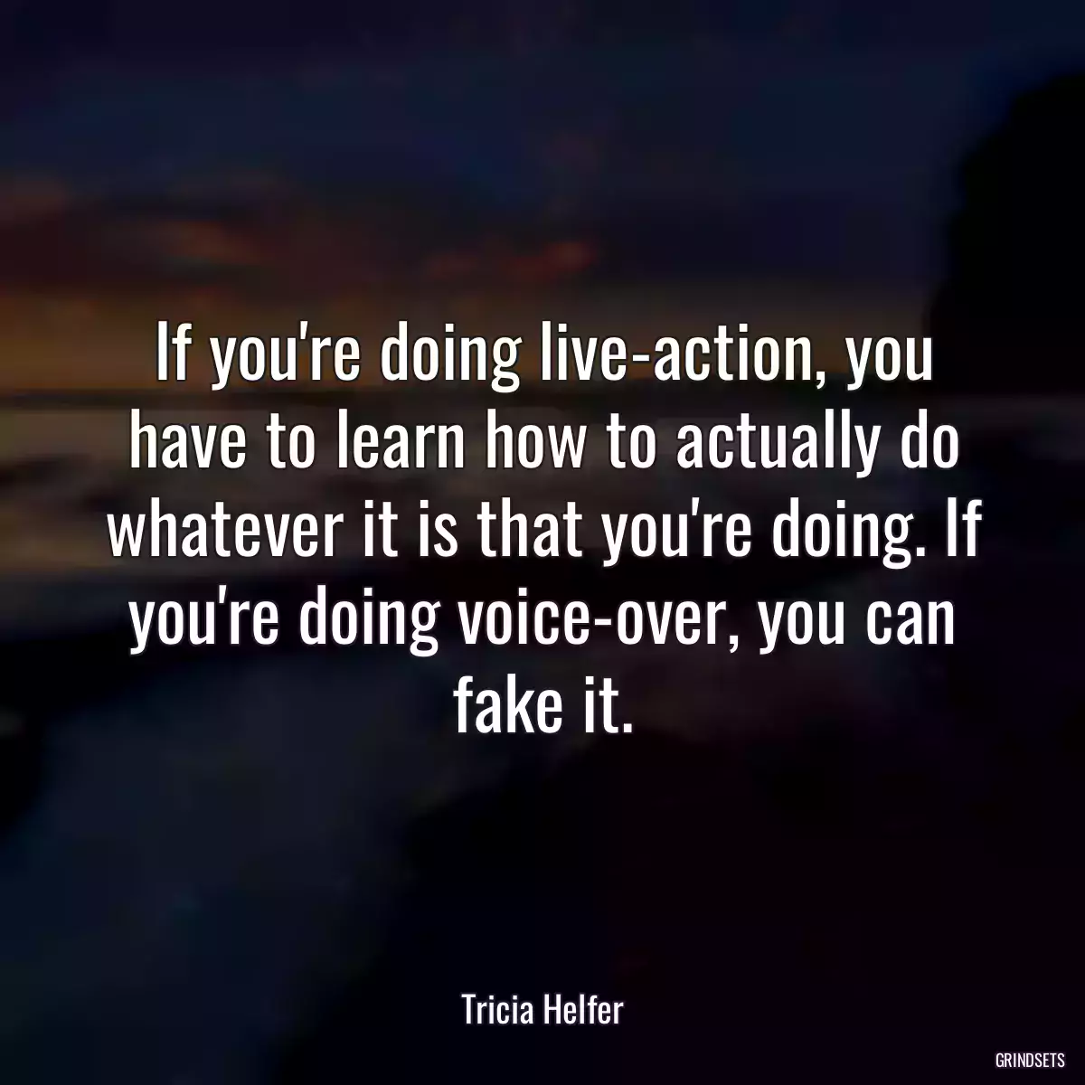 If you\'re doing live-action, you have to learn how to actually do whatever it is that you\'re doing. If you\'re doing voice-over, you can fake it.