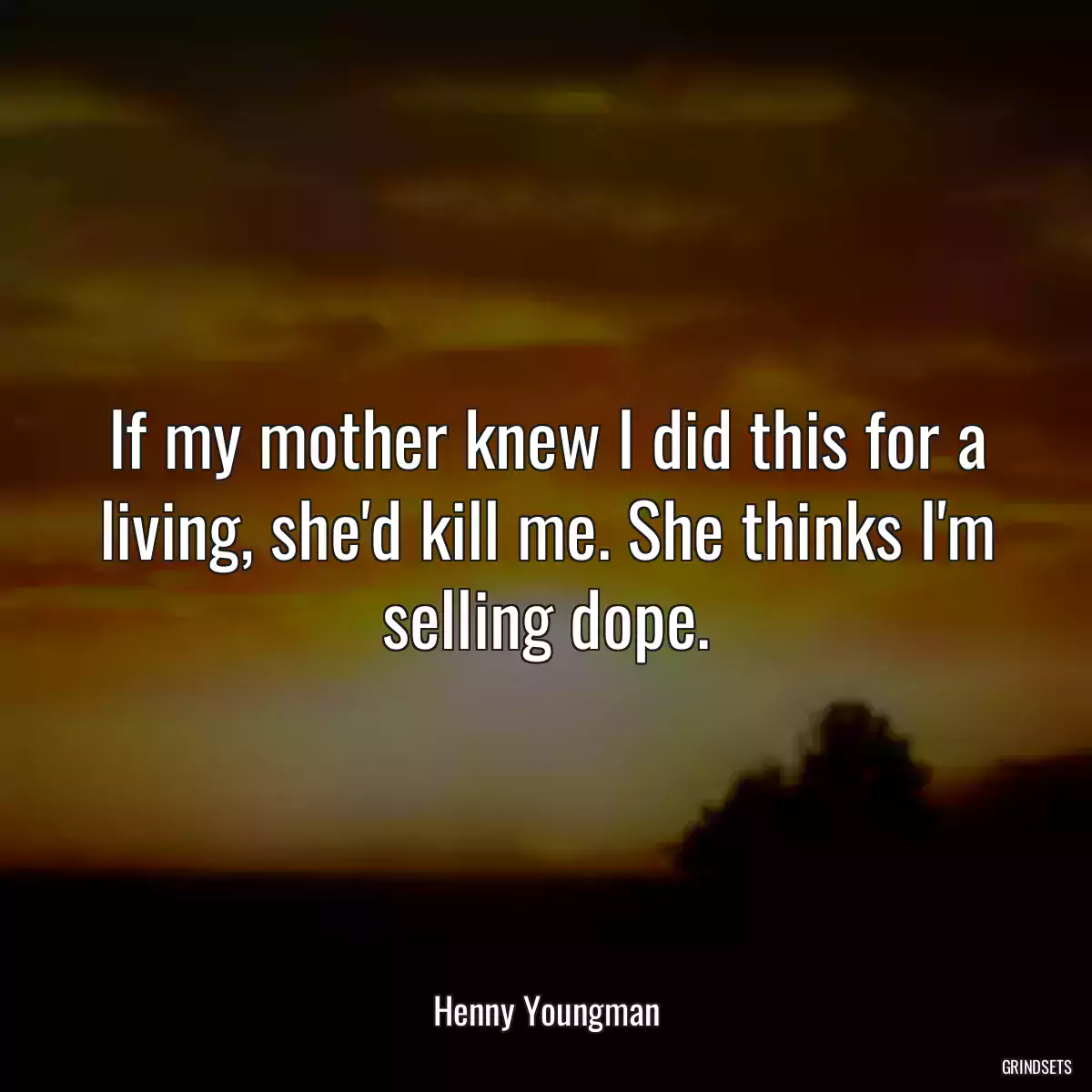 If my mother knew I did this for a living, she\'d kill me. She thinks I\'m selling dope.