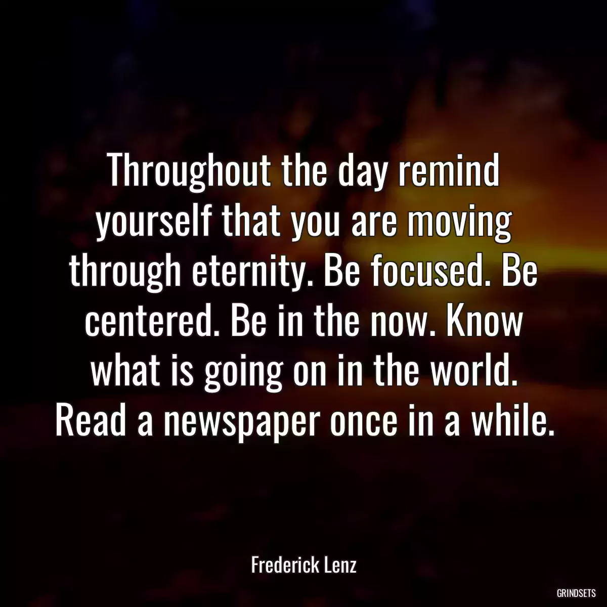 Throughout the day remind yourself that you are moving through eternity. Be focused. Be centered. Be in the now. Know what is going on in the world. Read a newspaper once in a while.