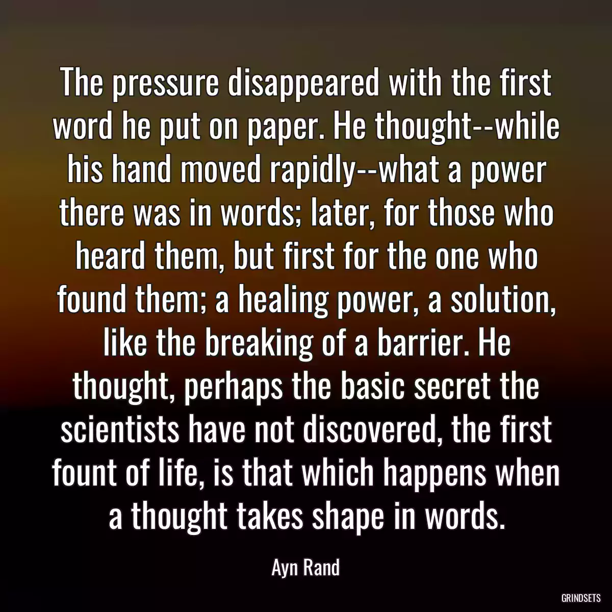 The pressure disappeared with the first word he put on paper. He thought--while his hand moved rapidly--what a power there was in words; later, for those who heard them, but first for the one who found them; a healing power, a solution, like the breaking of a barrier. He thought, perhaps the basic secret the scientists have not discovered, the first fount of life, is that which happens when a thought takes shape in words.