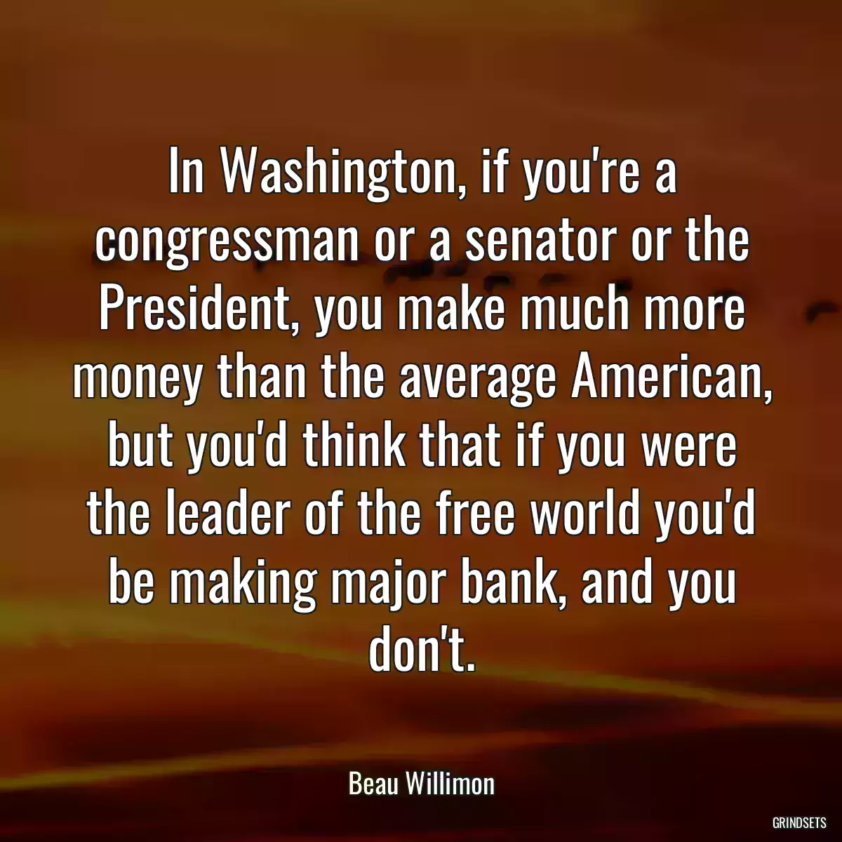 In Washington, if you\'re a congressman or a senator or the President, you make much more money than the average American, but you\'d think that if you were the leader of the free world you\'d be making major bank, and you don\'t.