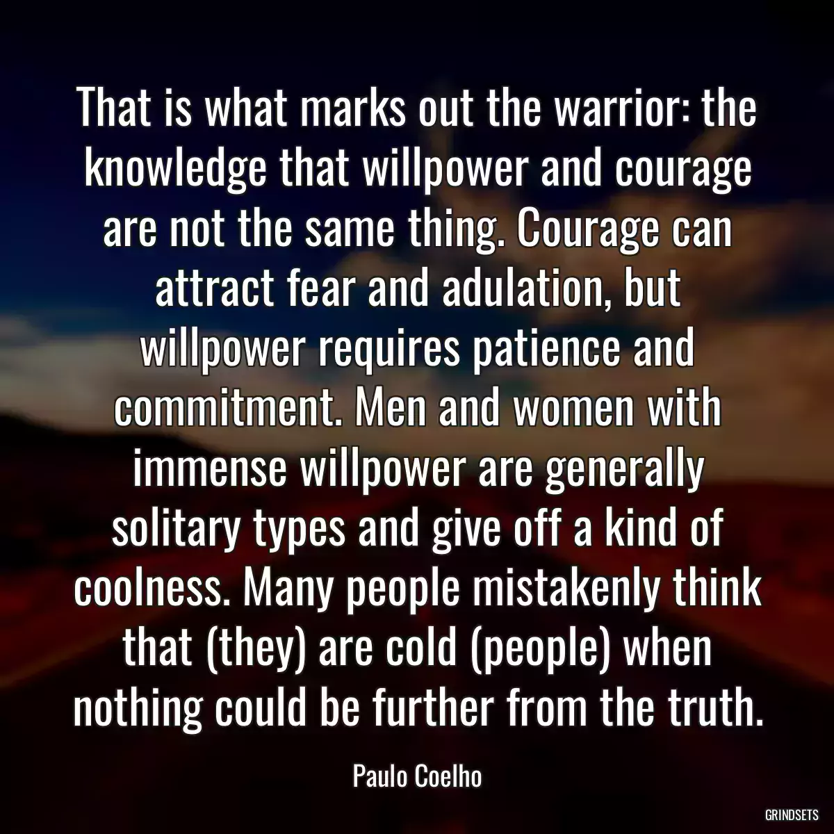 That is what marks out the warrior: the knowledge that willpower and courage are not the same thing. Courage can attract fear and adulation, but willpower requires patience and commitment. Men and women with immense willpower are generally solitary types and give off a kind of coolness. Many people mistakenly think that (they) are cold (people) when nothing could be further from the truth.