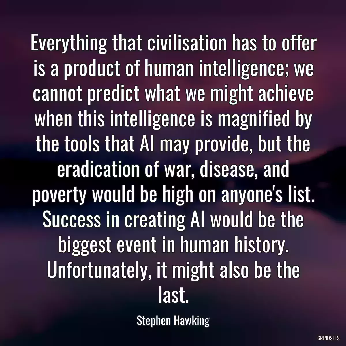 Everything that civilisation has to offer is a product of human intelligence; we cannot predict what we might achieve when this intelligence is magnified by the tools that AI may provide, but the eradication of war, disease, and poverty would be high on anyone\'s list. Success in creating AI would be the biggest event in human history. Unfortunately, it might also be the last.