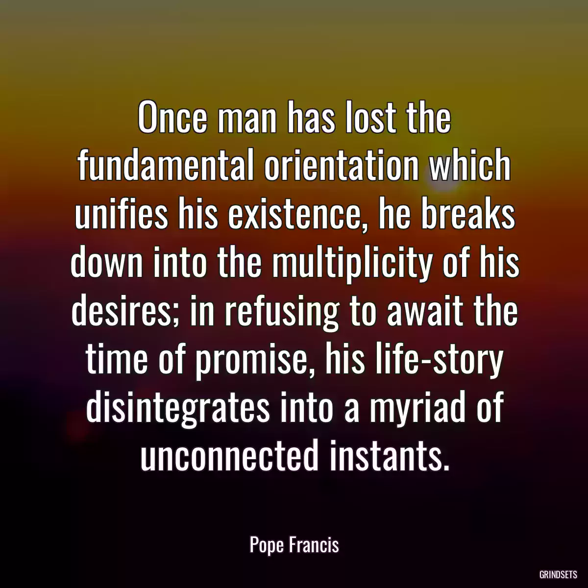 Once man has lost the fundamental orientation which unifies his existence, he breaks down into the multiplicity of his desires; in refusing to await the time of promise, his life-story disintegrates into a myriad of unconnected instants.