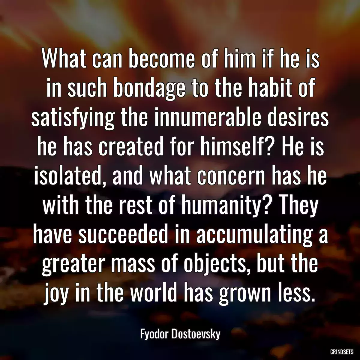 What can become of him if he is in such bondage to the habit of satisfying the innumerable desires he has created for himself? He is isolated, and what concern has he with the rest of humanity? They have succeeded in accumulating a greater mass of objects, but the joy in the world has grown less.