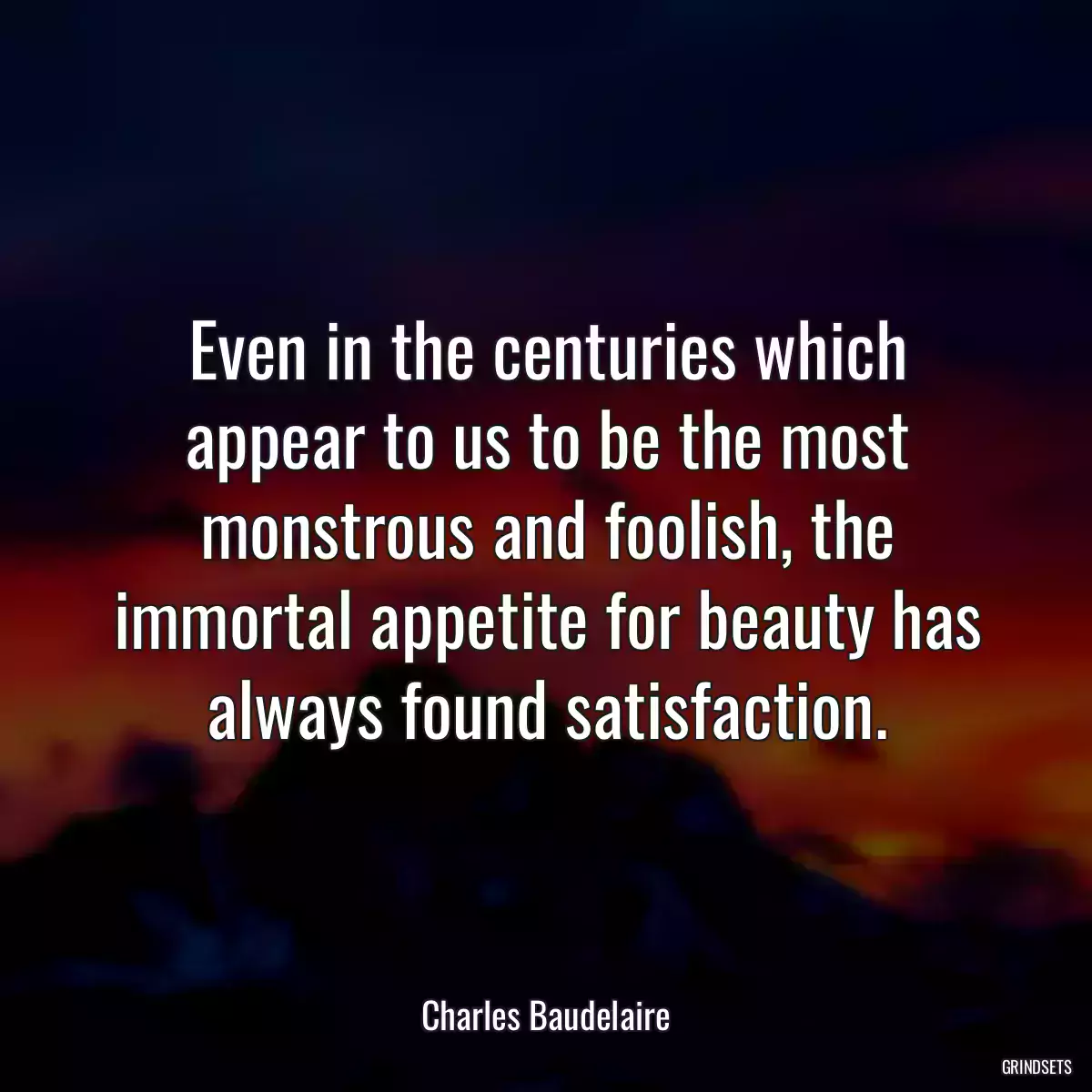 Even in the centuries which appear to us to be the most monstrous and foolish, the immortal appetite for beauty has always found satisfaction.