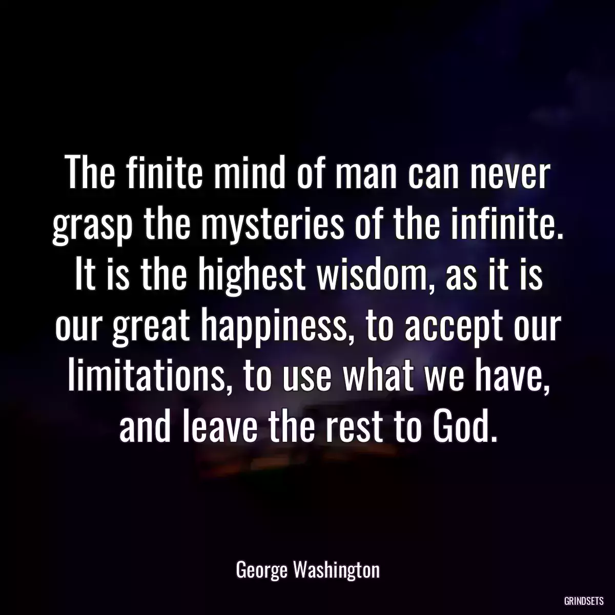 The finite mind of man can never grasp the mysteries of the infinite. It is the highest wisdom, as it is our great happiness, to accept our limitations, to use what we have, and leave the rest to God.