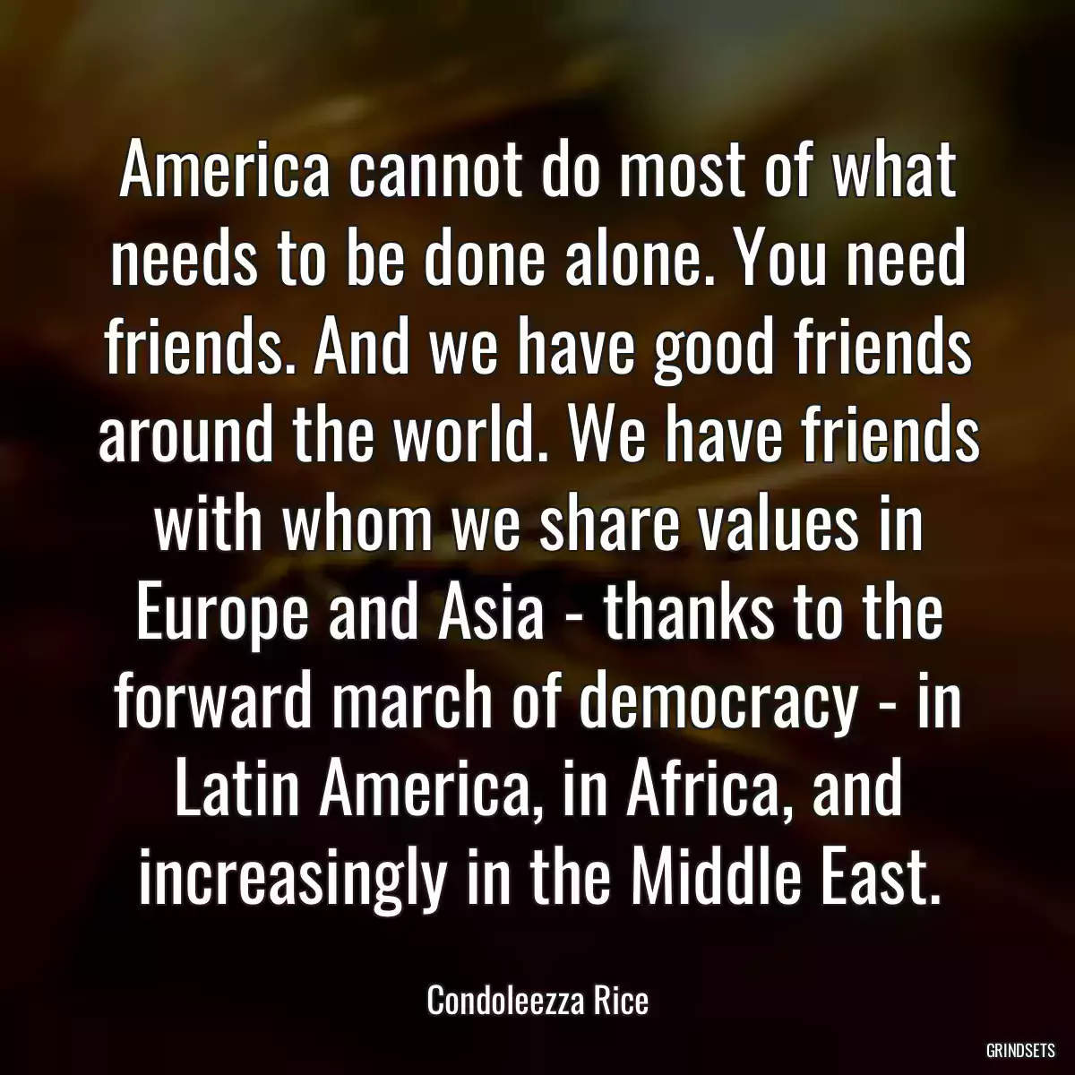 America cannot do most of what needs to be done alone. You need friends. And we have good friends around the world. We have friends with whom we share values in Europe and Asia - thanks to the forward march of democracy - in Latin America, in Africa, and increasingly in the Middle East.