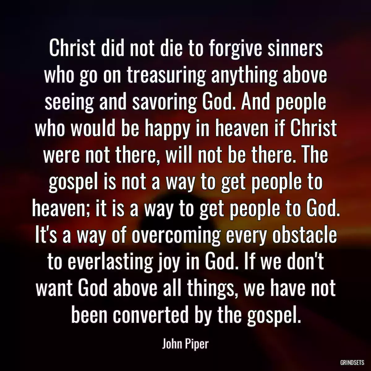 Christ did not die to forgive sinners who go on treasuring anything above seeing and savoring God. And people who would be happy in heaven if Christ were not there, will not be there. The gospel is not a way to get people to heaven; it is a way to get people to God. It\'s a way of overcoming every obstacle to everlasting joy in God. If we don\'t want God above all things, we have not been converted by the gospel.