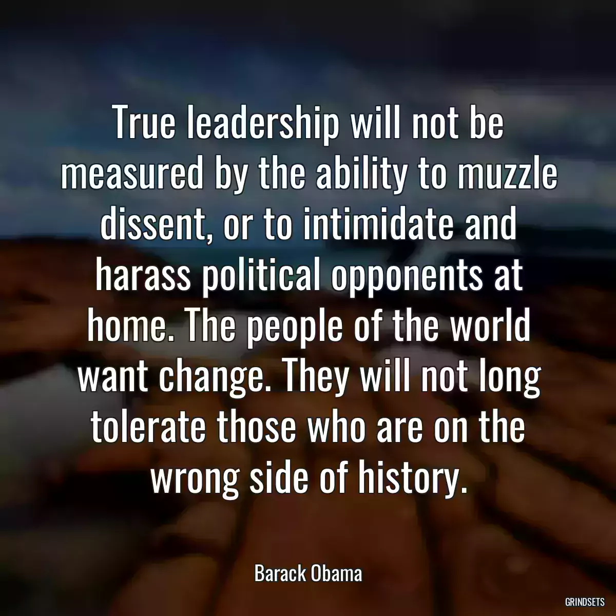 True leadership will not be measured by the ability to muzzle dissent, or to intimidate and harass political opponents at home. The people of the world want change. They will not long tolerate those who are on the wrong side of history.