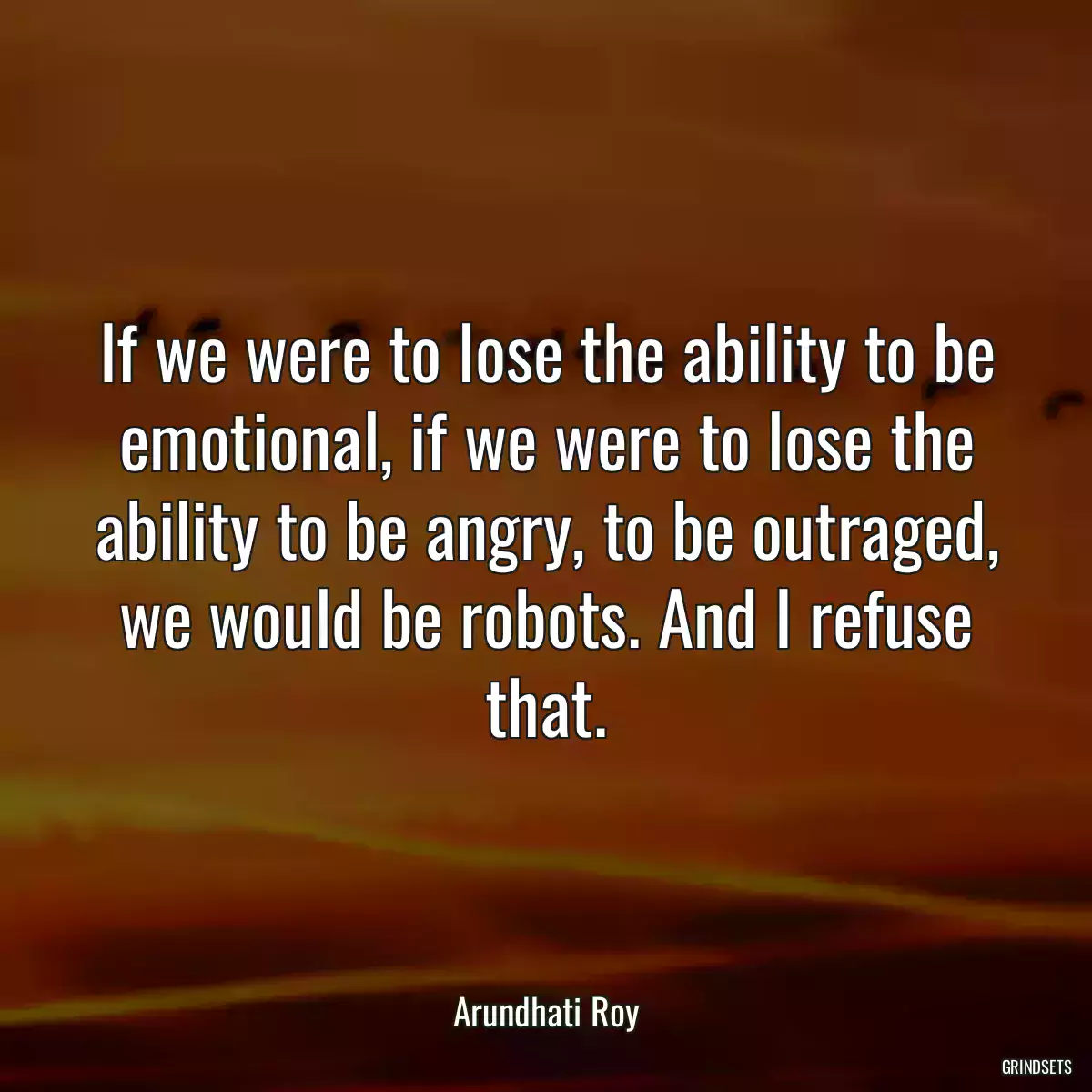 If we were to lose the ability to be emotional, if we were to lose the ability to be angry, to be outraged, we would be robots. And I refuse that.