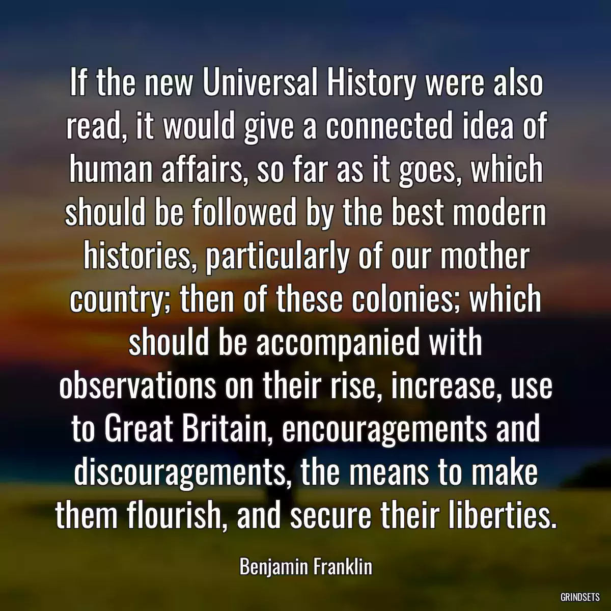 If the new Universal History were also read, it would give a connected idea of human affairs, so far as it goes, which should be followed by the best modern histories, particularly of our mother country; then of these colonies; which should be accompanied with observations on their rise, increase, use to Great Britain, encouragements and discouragements, the means to make them flourish, and secure their liberties.