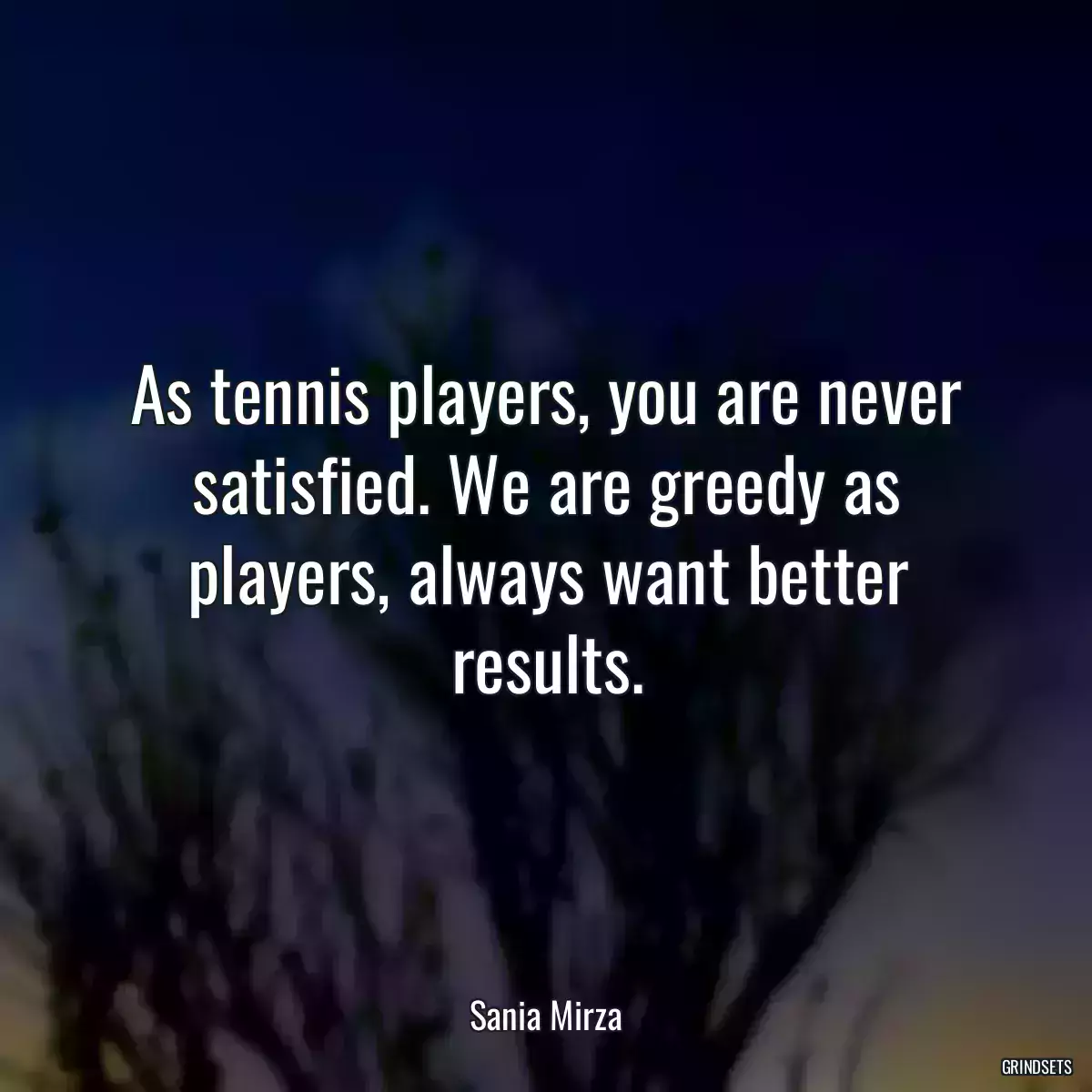 As tennis players, you are never satisfied. We are greedy as players, always want better results.