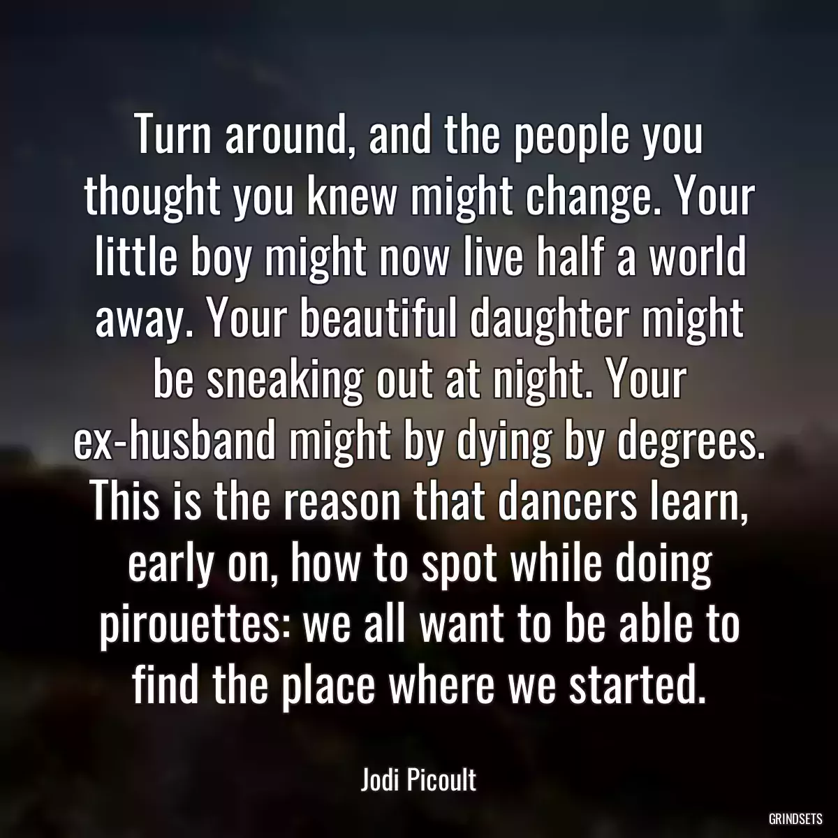 Turn around, and the people you thought you knew might change. Your little boy might now live half a world away. Your beautiful daughter might be sneaking out at night. Your ex-husband might by dying by degrees. This is the reason that dancers learn, early on, how to spot while doing pirouettes: we all want to be able to find the place where we started.