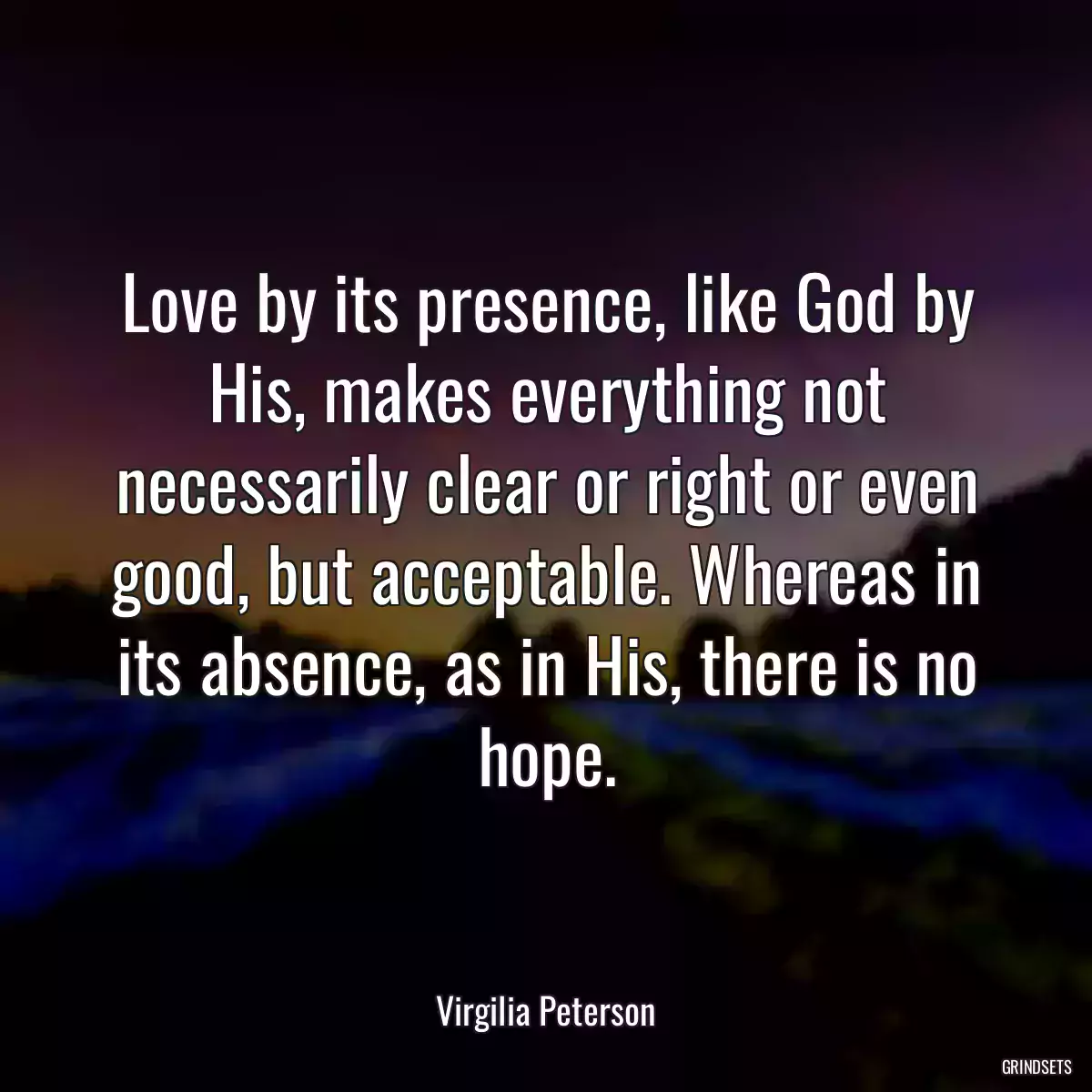 Love by its presence, like God by His, makes everything not necessarily clear or right or even good, but acceptable. Whereas in its absence, as in His, there is no hope.