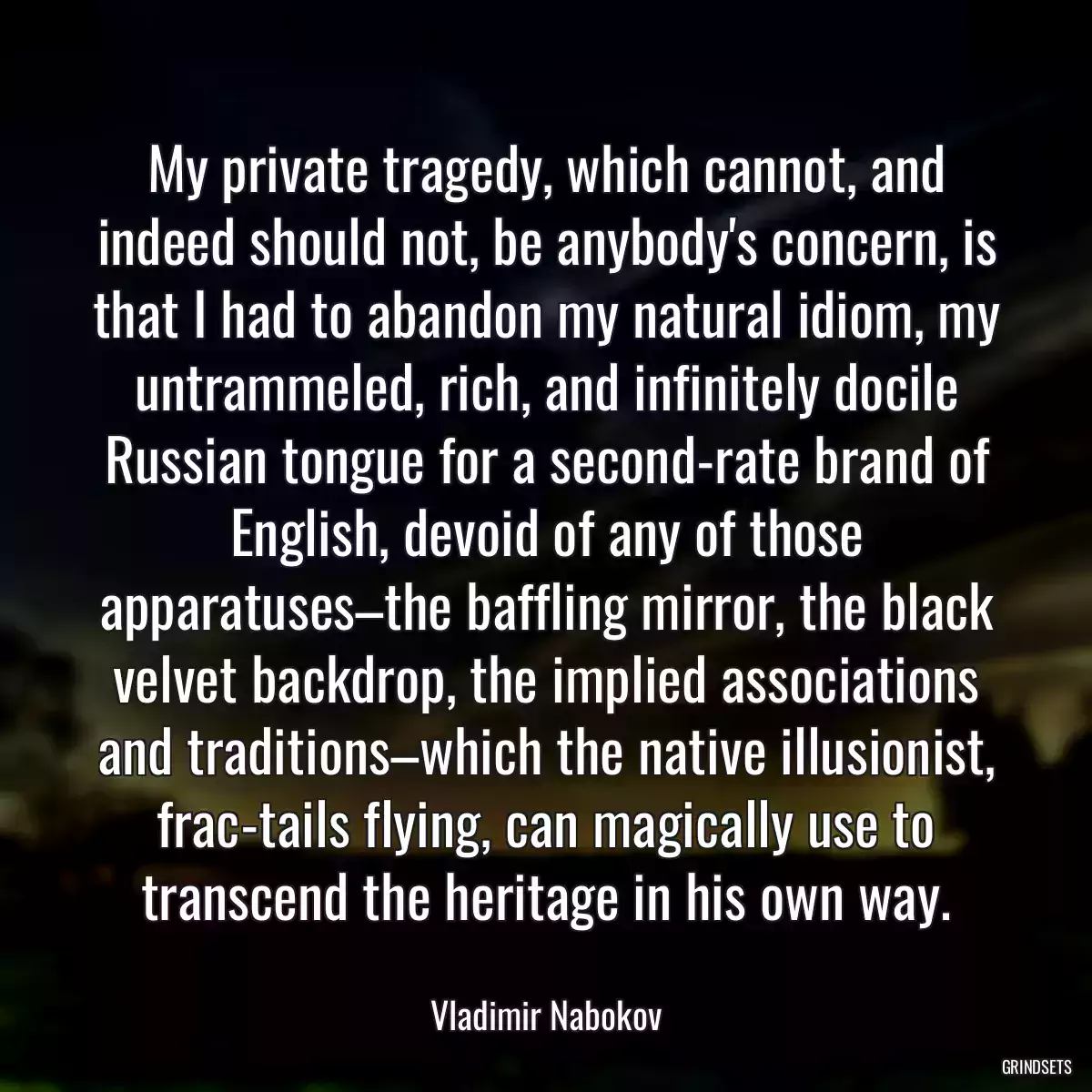 My private tragedy, which cannot, and indeed should not, be anybody\'s concern, is that I had to abandon my natural idiom, my untrammeled, rich, and infinitely docile Russian tongue for a second-rate brand of English, devoid of any of those apparatuses–the baffling mirror, the black velvet backdrop, the implied associations and traditions–which the native illusionist, frac-tails flying, can magically use to transcend the heritage in his own way.