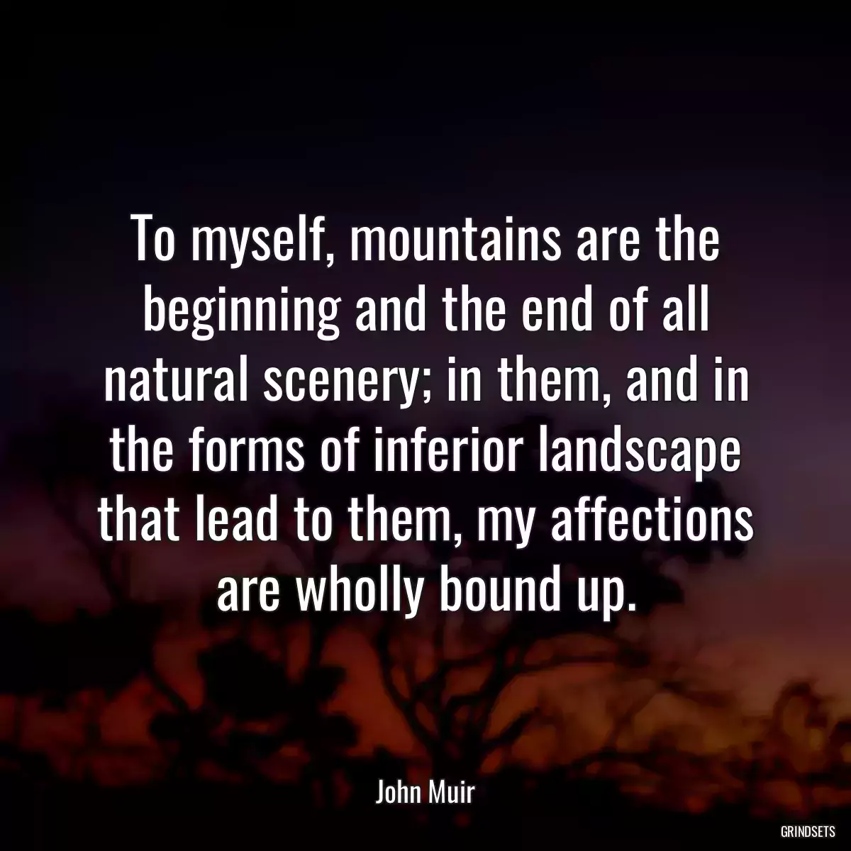 To myself, mountains are the beginning and the end of all natural scenery; in them, and in the forms of inferior landscape that lead to them, my affections are wholly bound up.