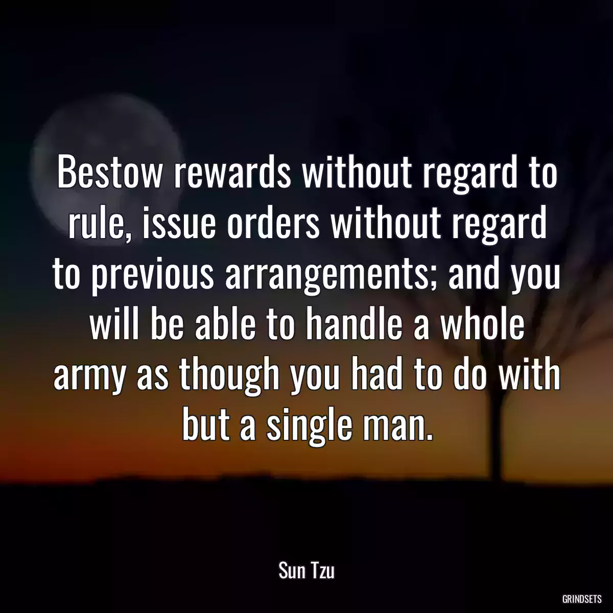 Bestow rewards without regard to rule, issue orders without regard to previous arrangements; and you will be able to handle a whole army as though you had to do with but a single man.