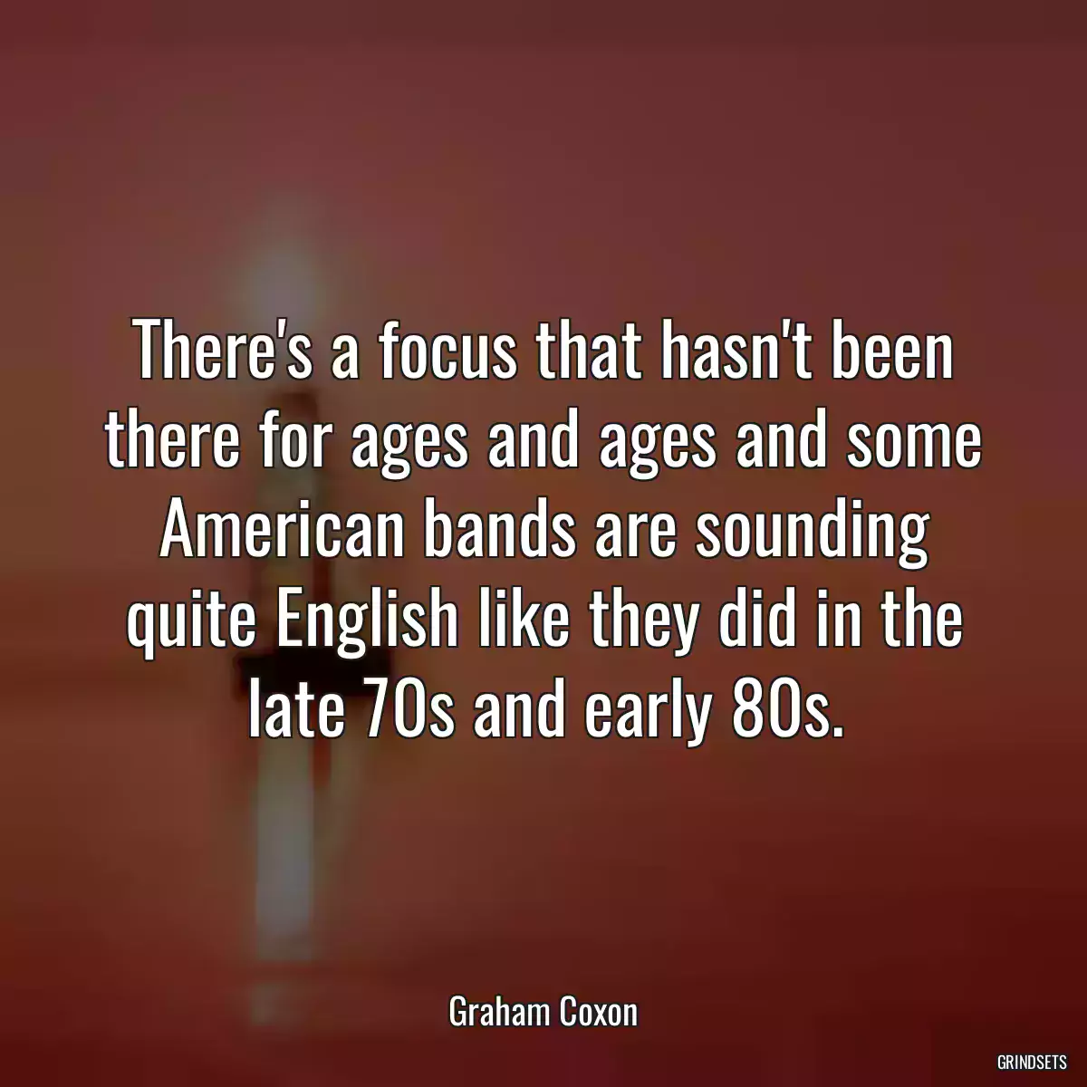 There\'s a focus that hasn\'t been there for ages and ages and some American bands are sounding quite English like they did in the late 70s and early 80s.