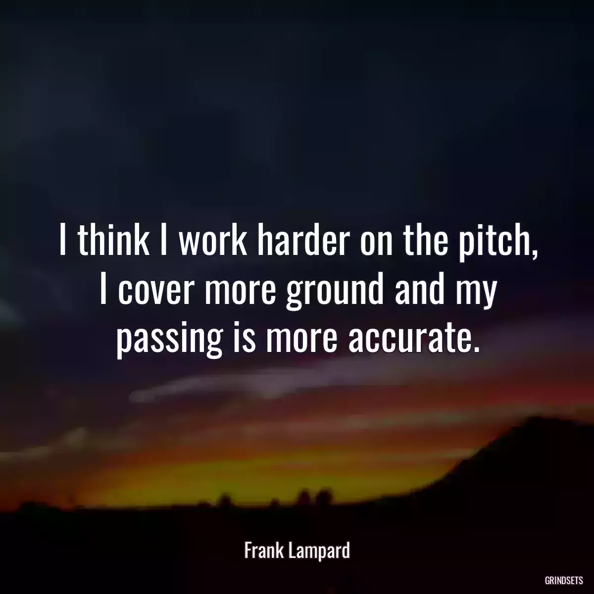 I think I work harder on the pitch, I cover more ground and my passing is more accurate.