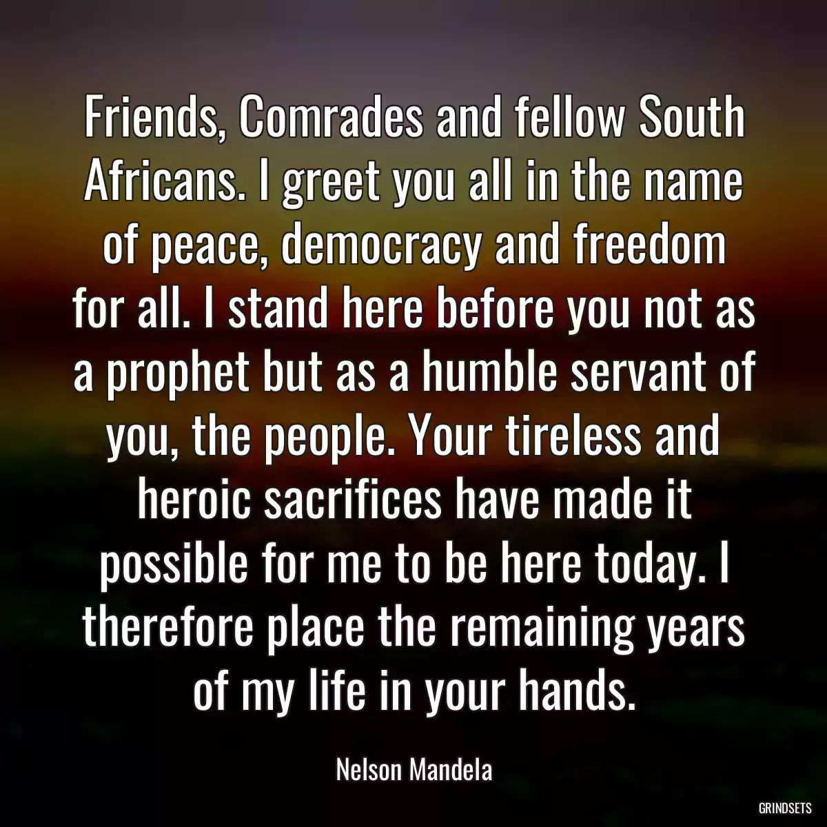 Friends, Comrades and fellow South Africans. I greet you all in the name of peace, democracy and freedom for all. I stand here before you not as a prophet but as a humble servant of you, the people. Your tireless and heroic sacrifices have made it possible for me to be here today. I therefore place the remaining years of my life in your hands.