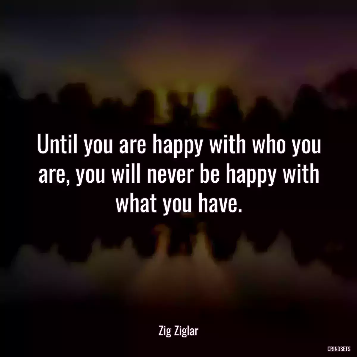 Until you are happy with who you are, you will never be happy with what you have.