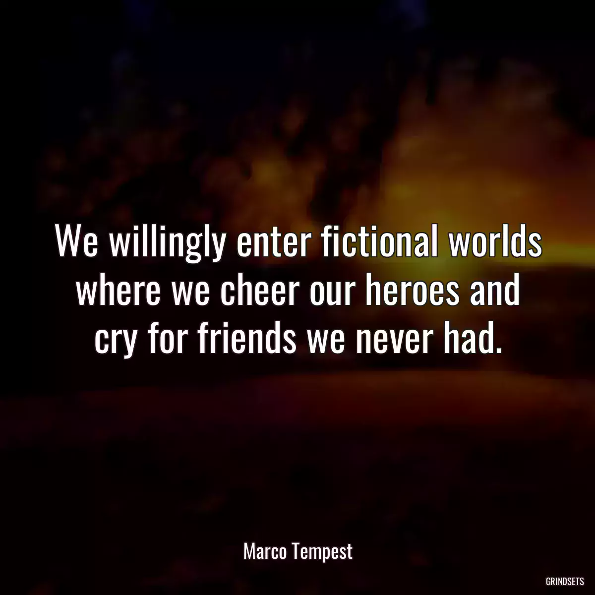 We willingly enter fictional worlds where we cheer our heroes and cry for friends we never had.