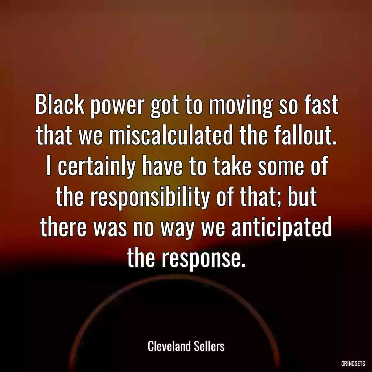 Black power got to moving so fast that we miscalculated the fallout. I certainly have to take some of the responsibility of that; but there was no way we anticipated the response.