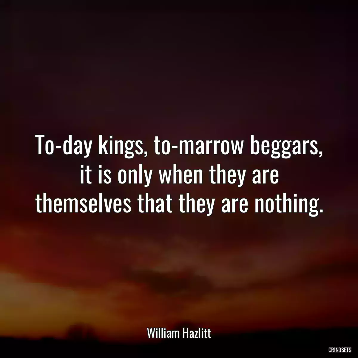 To-day kings, to-marrow beggars, it is only when they are themselves that they are nothing.