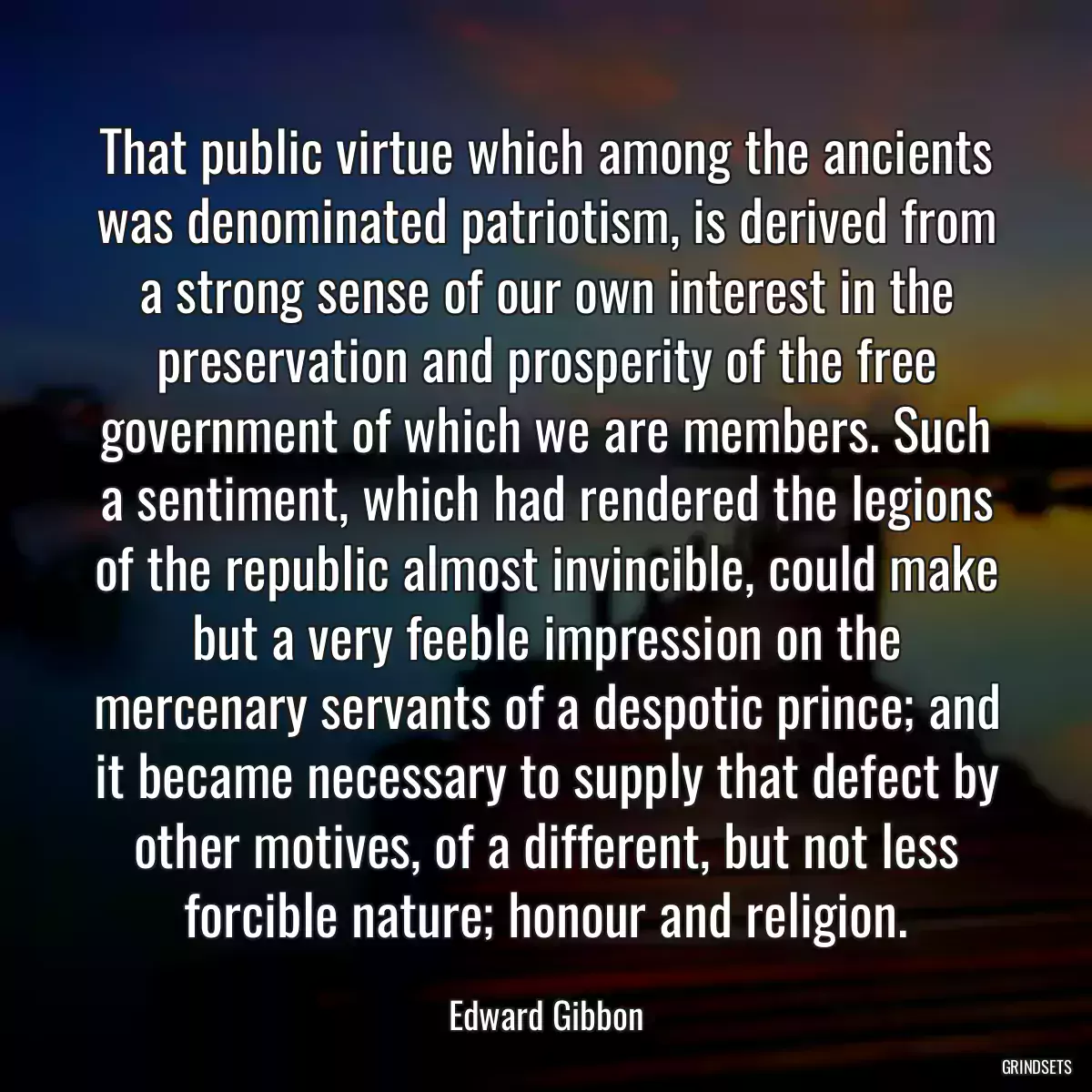 That public virtue which among the ancients was denominated patriotism, is derived from a strong sense of our own interest in the preservation and prosperity of the free government of which we are members. Such a sentiment, which had rendered the legions of the republic almost invincible, could make but a very feeble impression on the mercenary servants of a despotic prince; and it became necessary to supply that defect by other motives, of a different, but not less forcible nature; honour and religion.