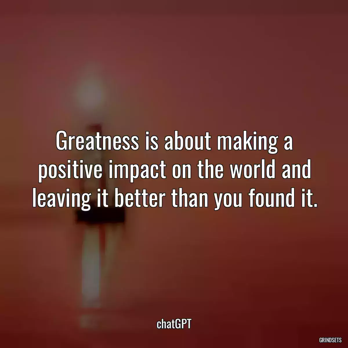 Greatness is about making a positive impact on the world and leaving it better than you found it.