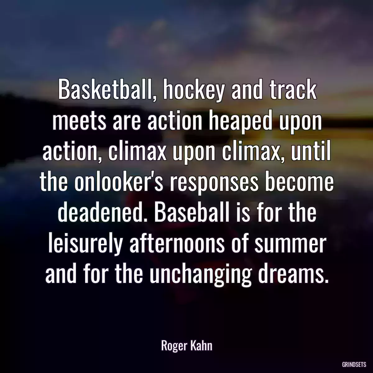 Basketball, hockey and track meets are action heaped upon action, climax upon climax, until the onlooker\'s responses become deadened. Baseball is for the leisurely afternoons of summer and for the unchanging dreams.