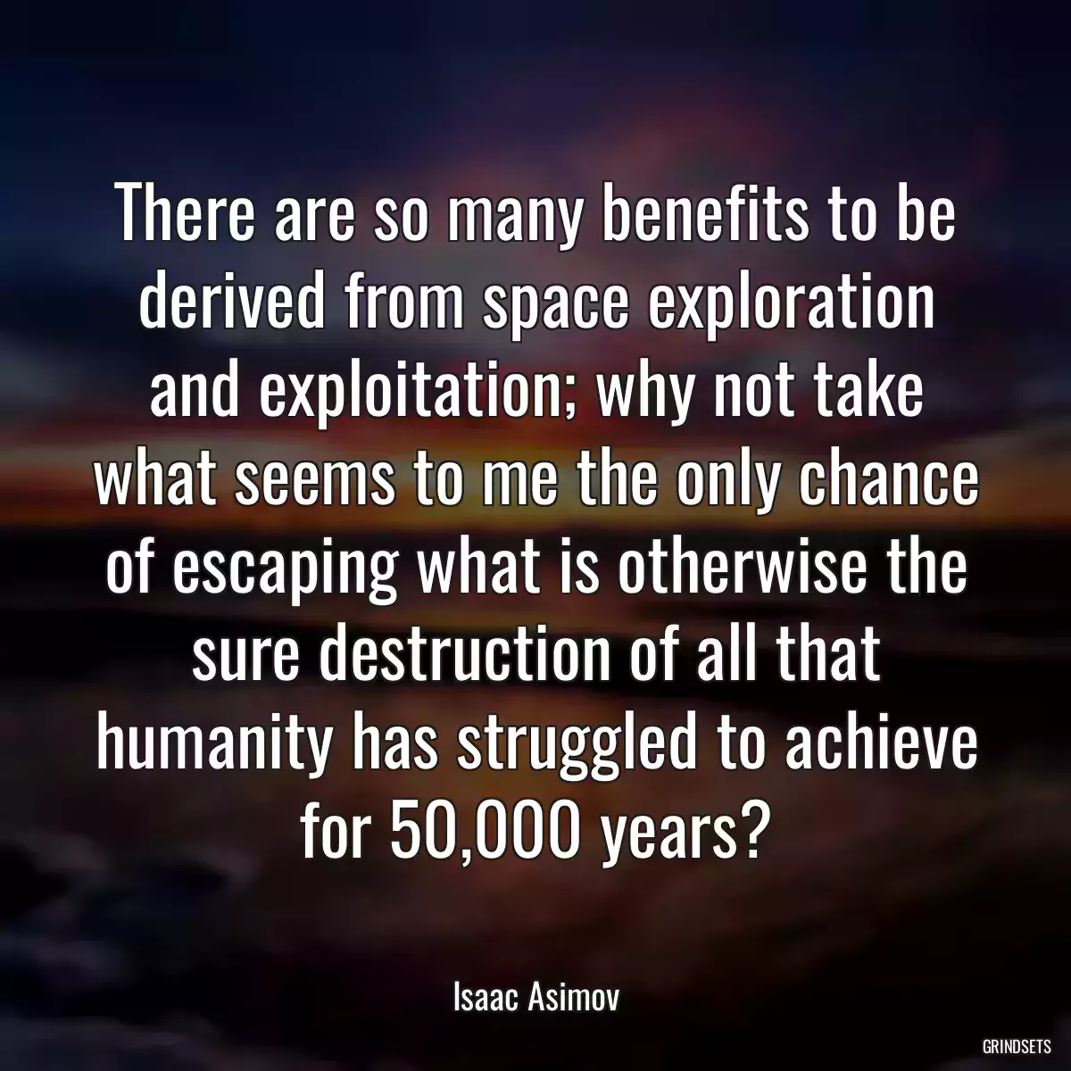 There are so many benefits to be derived from space exploration and exploitation; why not take what seems to me the only chance of escaping what is otherwise the sure destruction of all that humanity has struggled to achieve for 50,000 years?