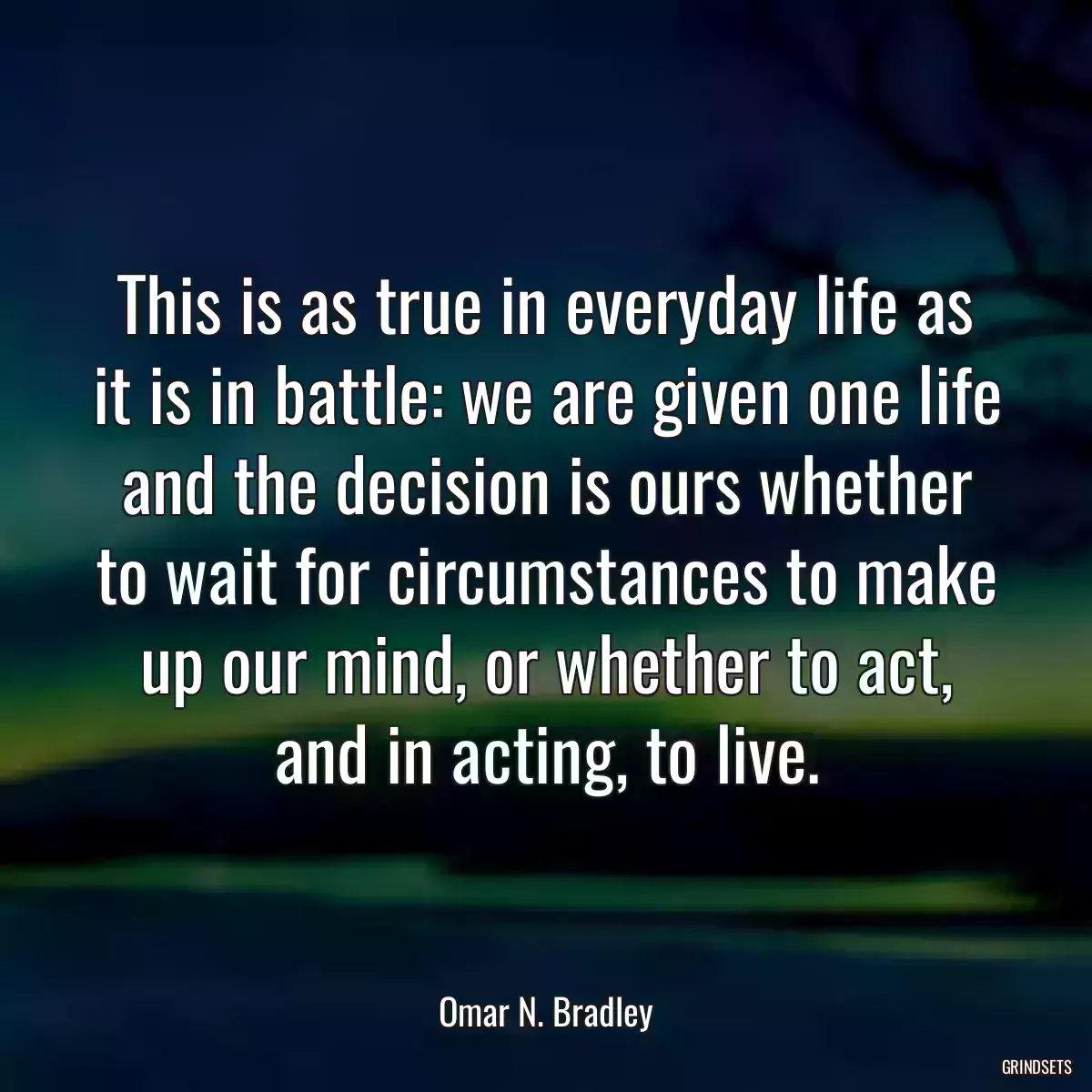 This is as true in everyday life as it is in battle: we are given one life and the decision is ours whether to wait for circumstances to make up our mind, or whether to act, and in acting, to live.