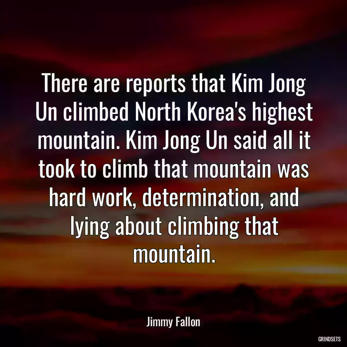 There are reports that Kim Jong Un climbed North Korea\'s highest mountain. Kim Jong Un said all it took to climb that mountain was hard work, determination, and lying about climbing that mountain.