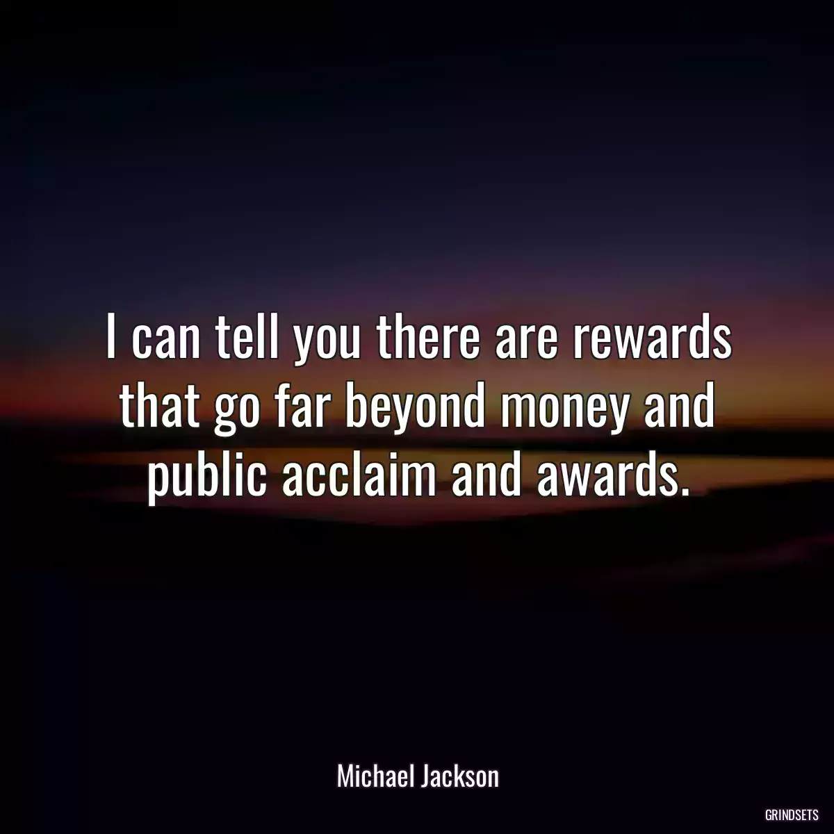 I can tell you there are rewards that go far beyond money and public acclaim and awards.